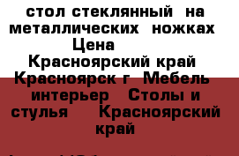 стол стеклянный  на металлических  ножках › Цена ­ 350 - Красноярский край, Красноярск г. Мебель, интерьер » Столы и стулья   . Красноярский край